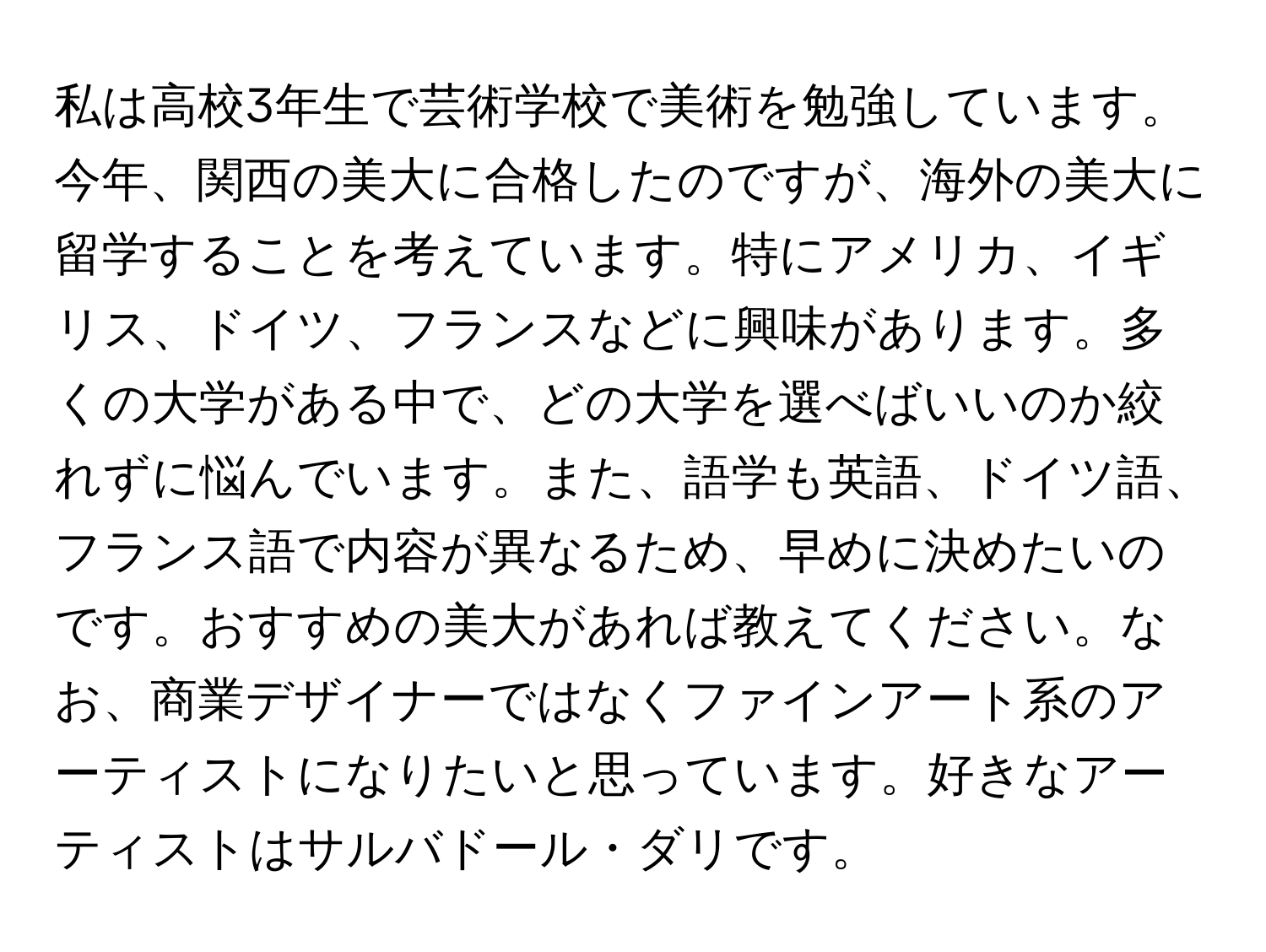 私は高校3年生で芸術学校で美術を勉強しています。今年、関西の美大に合格したのですが、海外の美大に留学することを考えています。特にアメリカ、イギリス、ドイツ、フランスなどに興味があります。多くの大学がある中で、どの大学を選べばいいのか絞れずに悩んでいます。また、語学も英語、ドイツ語、フランス語で内容が異なるため、早めに決めたいのです。おすすめの美大があれば教えてください。なお、商業デザイナーではなくファインアート系のアーティストになりたいと思っています。好きなアーティストはサルバドール・ダリです。