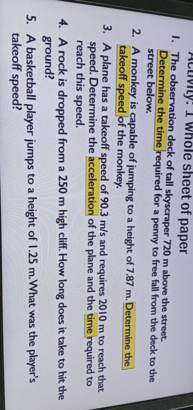 Activiy: I whole sheet of paper 
1. The observation deck of tall skyscraper 720 m above the street. 
Determine the time required for a penny to free fall from the deck to the 
street below. 
2. A monkey is capable of jumping to a height of 7.87 m. Determine the 
takeoff speed of the monkey. 
3. A plane has a takeoff speed of 90.3 m/s and requires 2010 m to reach that 
speed. Determine the acceleration of the plane and the time required to 
reach this speed. 
4. A rock is dropped from a 250 m high cliff. How long does it take to hit the 
ground? 
5. A basketball player jumps to a height of 1.25 m.What was the player's 
takeoff speed?