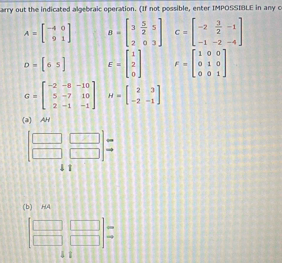 arry out the indicated algebraic operation. (If not possible, enter IMPOSSIBLE in any c
A=beginbmatrix -4&0 9&1endbmatrix
B=beginbmatrix 3& 5/2 &5 2&0&3endbmatrix C=beginbmatrix -2& 3/2 &-1 -1&-2&-4endbmatrix
D=[65]
E=beginbmatrix 1 2 0endbmatrix F=beginbmatrix 1&0&0 0&1&0 0&0&1endbmatrix
G=beginbmatrix -2&-8&-10 5&-7&10 2&-1&-1endbmatrix H=beginbmatrix 2&3 -2&-1endbmatrix
(a) AH 
1 
(b) HA