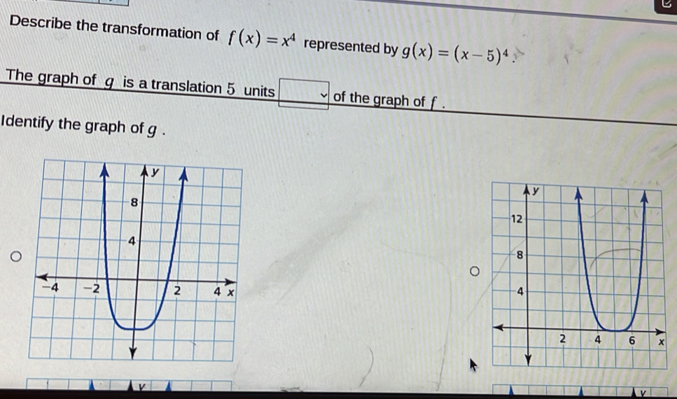 Describe the transformation of f(x)=x^4 represented by g(x)=(x-5)^4. 
The graph of g is a translation 5 units □ of the graph of f. 
Identify the graph of g. 

v