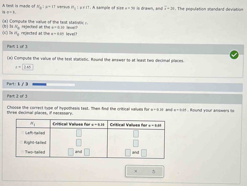 A test is made of H_0:mu =17 versus H_1:mu != 17. A sample of size n=50 is drawn, and overline x=20. The population standard deviation
is sigma =8.
(a) Compute the value of the test statistic ₂.
(b) Is H_0 rejected at the alpha =0.10 level?
(c) Is H_0 rejected at the alpha =0.05 level?
Part 1 of 3
(a) Compute the value of the test statistic. Round the answer to at least two decimal places.
z=|2.65
Part: 1 / 3
Part 2 of 3
Choose the correct type of hypothesis test. Then find the critical values for a=0.10 and alpha =0.05. Round your answers to
three decimal places, if necessary.
×