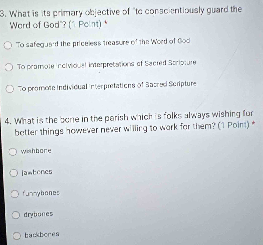 What is its primary objective of "to conscientiously guard the
Word of God"? (1 Point) *
To safeguard the priceless treasure of the Word of God
To promote individual interpretations of Sacred Scripture
To promote individual interpretations of Sacred Scripture
4. What is the bone in the parish which is folks always wishing for
better things however never willing to work for them? (1 Point) *
wishbone
jawbones
funnybones
drybones
backbones