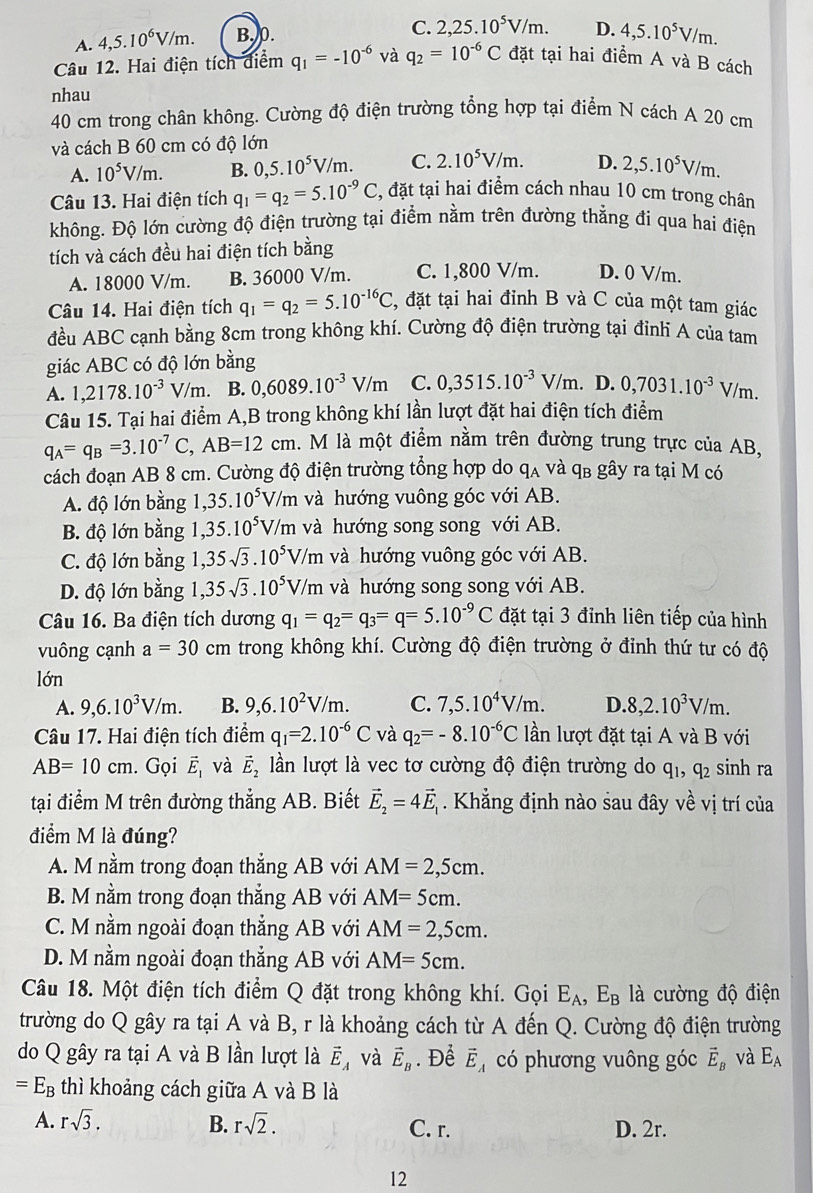 A. 4,5.10^6V/m. B. 0. C. 2,25.10^5V/m. D. 4,5.10^5V/m.
Câu 12. Hai điện tích điểm q_1=-10^(-6) và q_2=10^(-6)C đặt tại hai điểm A và B cách
nhau
40 cm trong chân không. Cường độ điện trường tổng hợp tại điểm N cách A 20 cm
và cách B 60 cm có độ lớn
A. 10^5V/m. B. 0,5.10^5V/m. C. 2.10^5V/m. D. 2,5.10^5V/m.
Câu 13. Hai điện tích q_1=q_2=5.10^(-9)C , đặt tại hai điểm cách nhau 10 cm trong chân
không. Độ lớn cường độ điện trường tại điểm nằm trên đường thẳng đi qua hai điện
tích và cách đều hai điện tích bằng
A. 18000 V/m. B. 36000 V/m. C. 1,800 V/m. D. 0 V/m.
Câu 14. Hai điện tích q_1=q_2=5.10^(-16)C, , đặt tại hai đỉnh B và C của một tam giác
đều ABC cạnh bằng 8cm trong không khí. Cường độ điện trường tại đỉnh A của tam
giác ABC có độ lớn bằng
A. 1,2178.10^(-3)V/m B. 0,6089.10^(-3)V/m C. 0,3515.10^(-3)V/m. D. 0,7031.10^(-3)V/m.
Câu 15. Tại hai điểm A,B trong không khí lần lượt đặt hai điện tích điểm
q_A=q_B=3.10^(-7)C,AB=12cm l. M là một điểm nằm trên đường trung trực của AB,
cách đoạn AB 8 cm. Cường độ điện trường tổng hợp do qa và qв gây ra tại M có
A. độ lớn bằng 1, 35.10^5 V/m 1 và hướng vuông góc với AB.
B. độ lớn bằng 1, 35.10^5V/m và hướng song song với AB.
C. độ lớn bằng 1,35sqrt(3).10^5V/m và hướng vuông góc với AB.
D. độ lớn bằng 1, 1,35sqrt(3).10^5V/m h và hướng song song với AB.
Câu 16. Ba điện tích dương q_1=q_2=q_3=q=5.10^(-9)C đặt tại 3 đỉnh liên tiếp của hình
vuông cạnh a=30 cm trong không khí. Cường độ điện trường ở đỉnh thứ tư có độ
lớn
A. 9,6.10^3V/m. B. 9,6.10^2V/m. C. 7,5.10^4V/m. D. 8,2.10^3V/m.
Câu 17. Hai điện tích điểm q_1=2.10^(-6)C và q_2=-8.10^(-6)C lần lượt đặt tại A và B với
AB=10cm. Gọi vector E_1 và vector E_2 lần lượt là vec tơ cường độ điện trường do q_1,q_2 sinh ra
tại điểm M trên đường thẳng AB. Biết vector E_2=4vector E_1. Khẳng định nào sau đây về vị trí của
điểm M là đúng?
A. M nằm trong đoạn thẳng AB với AM=2,5cm.
B. M nằm trong đoạn thẳng AB với AM=5cm.
C. M nằm ngoài đoạn thẳng AB với AM=2,5cm.
D. M nằm ngoài đoạn thẳng AB với AM=5cm.
Câu 18. Một điện tích điểm Q đặt trong không khí. Gọi E_A,E_B là cường độ điện
trường do Q gây ra tại A và B, r là khoảng cách từ A đến Q. Cường độ điện trường
do Q gây ra tại A và B lần lượt là vector E_A và vector E_B. Để vector E_A có phương vuông góc vector E_B và E_A
=E_B thì khoảng cách giữa A và B là
A. rsqrt(3). B. rsqrt(2). C. r. D. 2r.
12