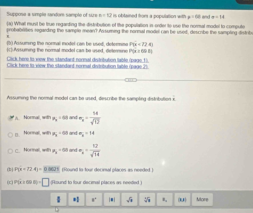 Suppose a simple random sample of size n=12 is obtained from a population with mu =68 and sigma =14
(a) What must be true regarding the distribution of the population in order to use the normal model to compute
probabilities regarding the sample mean? Assuming the normal model can be used, describe the sampling distribu
(b) Assuming the normal model can be used, determine P(x<72.4)
(c) Assuming the normal model can be used, determine P(x≥ 698)
Click here to view the standard normal distribution table (page 1).
Click here to view the standard normal distribution table (page 2).
Assuming the normal model can be used, describe the sampling distribution overline x.
A. Normal, with mu _overline x=68 and sigma _x= 14/sqrt(12) 
B. Normal, with mu _x=68 and sigma _x^(-=14
c Normal, with mu _x)=68 and sigma _overline x= 12/sqrt(14) 
(b) P(x<72.4)=0.8621 (Round to four decimal places as needed.)
(c) P(overline x≥ 698)=□ (Round to four decimal places as needed.)
 □ /□   □  □ /□   □° |□ | sqrt(□ ) sqrt[7](□ ) Ⅱ. (8,R) More