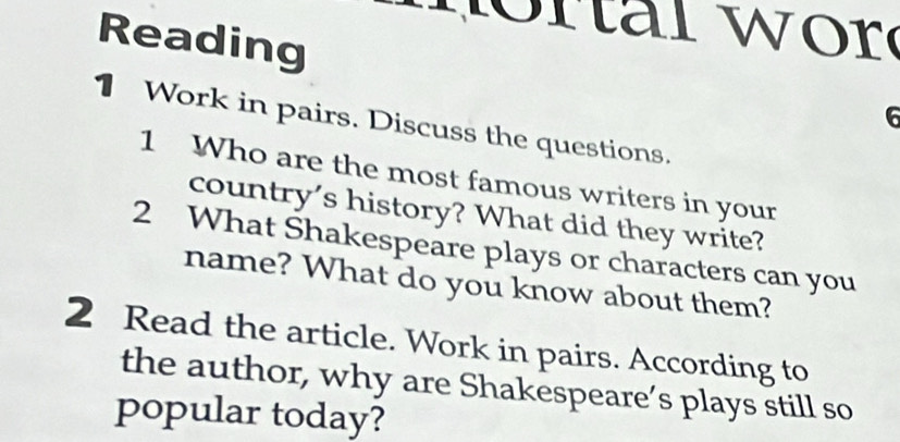 Reading 
6 
1 Work in pairs. Discuss the questions. 
1 Who are the most famous writers in your 
country's history? What did they write? 
2 What Shakespeare plays or characters can you 
name? What do you know about them? 
2 Read the article. Work in pairs. According to 
the author, why are Shakespeare’s plays still so 
popular today?