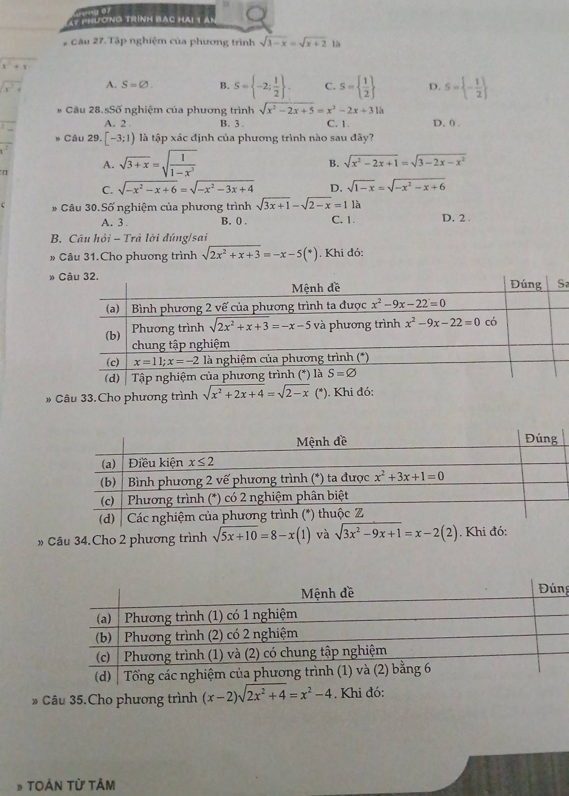 ong 07
* phương trình bạc hải 1 ân
# Câu 27. Tập nghiệm của phương trình sqrt(3-x)=sqrt(x+2) là
x^2+x
x^2+
A. S=varnothing . B. S= -2; 1/2  . C. S=  1/2  D. S= - 1/2 
* Câu 28. sSố nghiệm của phương trình sqrt(x^2-2x+5)=x^2-2x+31a
A. 2 . B. 3 . C. 1. D. 0 .
Câu 29. [-3;1) là tập xác định của phương trình nào sau đây?
A. sqrt(3+x)=sqrt(frac 1)1-x^3 sqrt(x^2-2x+1)=sqrt(3-2x-x^2)
B.
n
C. sqrt(-x^2-x+6)=sqrt(-x^2-3x+4) sqrt(1-x)=sqrt(-x^2-x+6)
D.
C * Câu 30.Số nghiệm của phương trình sqrt(3x+1)-sqrt(2-x)=1 là
A. 3 . B. 0. C. 1.
D. 2 .
B. Câu hỏi - Trả lời đúng/sai
Câu 31.Cho phương trình sqrt(2x^2+x+3)=-x-5(*). Khi đó:
» 
a
» Câu 33.Cho phương trình sqrt(x^2+2x+4)=sqrt(2-x) (*) ). Khi đó:
» Câu 34.Cho 2 phương trình sqrt(5x+10)=8-x(1) và sqrt(3x^2-9x+1)=x-2(2). Khi đó:
g
» Câu 35.Cho phương trình (x-2)sqrt(2x^2+4)=x^2-4. Khi đó:
» TOẢN Từ Tâm