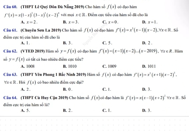 (THPT Lê Quý Dôn Dà Nẵng 2019) Cho hàm số f(x) có đạo hàm
f'(x)=x(1-x)^2(3-x)^3(x-2)^4 với mọi x∈ R. Điểm cực tiểu của hàm số đã cho là
A. x=2. B. x=3. C. x=0. D. x=1. 
Câu 61. (Chuyên Sơn La 2019) Cho hàm số f(x) có đạo hàm f'(x)=x^3(x-1)(x-2), forall x∈ R. Số
điểm cực trị của hàm số đã cho là
A. 1. B. 3. C. 5. D. 2.
Câu 62. (VTED 2019) Hàm số y=f(x) có đạo hàm f'(x)=(x-1)(x-2)...(x-2019), forall x∈ R. Hàm
số y=f(x) có tất cả bao nhiêu điểm cực tiểu?
A. 1008 B. 1010 C. 1009 D. 1011
Câu 63. (THPT Yên Phong 1 Bắc Ninh 2019) Hàm số f(x) có đạo hàm f'(x)=x^2(x+1)(x-2)^3,
forall x∈ R. Hòi f(x) có bao nhiêu điểm cực đại?
A. 2. B. 0. C. 1. D. 3.
Câu 64. (THPT Cù Huy Cận 2019) Cho hàm số f(x) có đạo hàm là f'(x)=x(x-1)(x+2)^2forall x∈ R. Số
điểm cực trị của hàm số là?
A. 5. B. 2. C. 1. D. 3.