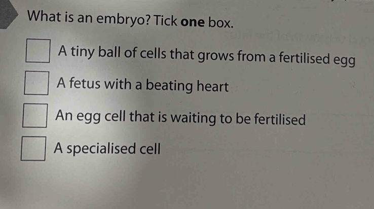 What is an embryo? Tick one box.
A tiny ball of cells that grows from a fertilised egg
A fetus with a beating heart
An egg cell that is waiting to be fertilised
A specialised cell