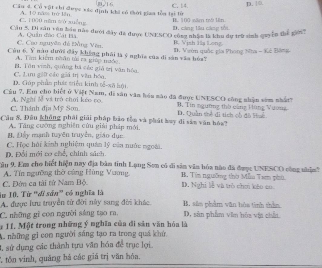 B, 16. C. 14. D. 10.
Câu 4. Cổ vật chỉ được xác định khi có thời gian tồn tại từ
A. 10 năm trở lên.
C. 1000 năm trở xuống.
B. 100 năm trở lên.
D. càng lâu càng tốt.
Câu 5. Di sản văn hóa nào dưới đây đã được UNESCO công nhận là khu dự trữ sinh quyền thế giới?
A. Quần đảo Cát Bà
C. Cao nguyên đá Đồng Văn.
B. Vịnh Hạ Long.
D. Vườn quốc gia Phong Nha - Kê Bàng.
Câu 6. Ý nào dưới đây không phải là ý nghĩa của di sản văn hóa?
A. Tìm kiếm nhân tài ra giúp nước.
B. Tôn vinh, quảng bá các giá trị văn hóa.
C. Lưu giữ các giá trị văn hóa.
D. Góp phần phát triển kinh tế-xã hội.
Câu 7. Em cho biết ở Việt Nam, di sản văn hóa nào đã được UNESCO công nhận sớm nhất?
A. Nghi lễ và trò chơi kéo co. B. Tín ngưỡng thờ cúng Hùng Vương.
C. Thánh địa Mỹ Sơn. D. Quần thể di tích cố đô Huế.
Câu 8. Đâu không phải giải pháp bảo tồn và phát huy di sân văn hóa?
A. Tăng cường nghiên cứu giải pháp mới.
B. Đẩy mạnh tuyên truyền, giáo dục.
C. Học hỏi kinh nghiệm quản lý của nước ngoài.
D. Đổi mới cơ chế, chính sách.
Tâu 9. Em cho biết hiện nay địa bàn tỉnh Lạng Sơn có di sản văn hóa nào đã được UNESCO công nhận?
A. Tín ngưỡng thờ cúng Hùng Vương. B. Tín ngưỡng thờ Mẫu Tam phủ
C. Đờn ca tài tử Nam Bộ. D. Nghi lễ và trò chơi kéo co.
Su 10. Từ “di sản” có nghĩa là
A. được lưu truyền từ đời này sang đời khác. B. sản phẩm văn hóa tinh thần
C. những gì con người sáng tạo ra. D. sản phẩm văn hóa vật chất.
u 11. Một trong những ý nghĩa của di sản văn hóa là
A. những gì con người sáng tạo ra trong quá khứ.
3. sử dụng các thành tựu văn hóa để trục lợi.
* tôn vinh, quảng bá các giá trị văn hóa.