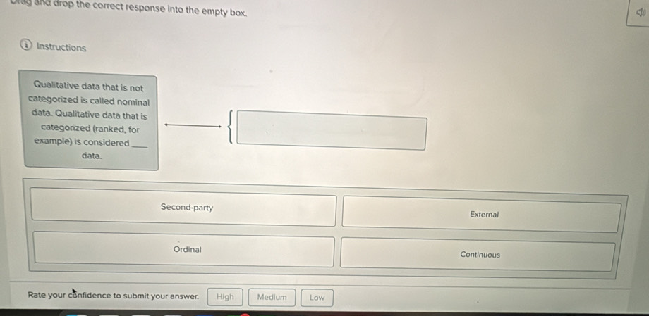 ag and drop the correct response into the empty box.
<
Instructions
Qualitative data that is not
categorized is called nominal
data. Qualitative data that is
categorized (ranked, for
example) is considered_
data.
 Second-party External
Ordinal Continuous
Rate your confidence to submit your answer. High Medium Low
