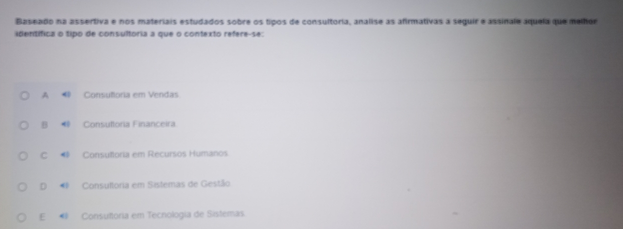 Baseado na assertiva e nos materiais estudados sobre os tipos de consultoria, analise as afirmativas a seguir e assinale áquela que melhor
identífica o tipo de consultória a que o contexto refere-se:
A Consultoria em Vendas
B Consuftoria Financeira
C Consultoria em Recursos Humanos
D Consultoria em Sistemas de Gestão
E Consuftoria em Tecnologia de Sistemas