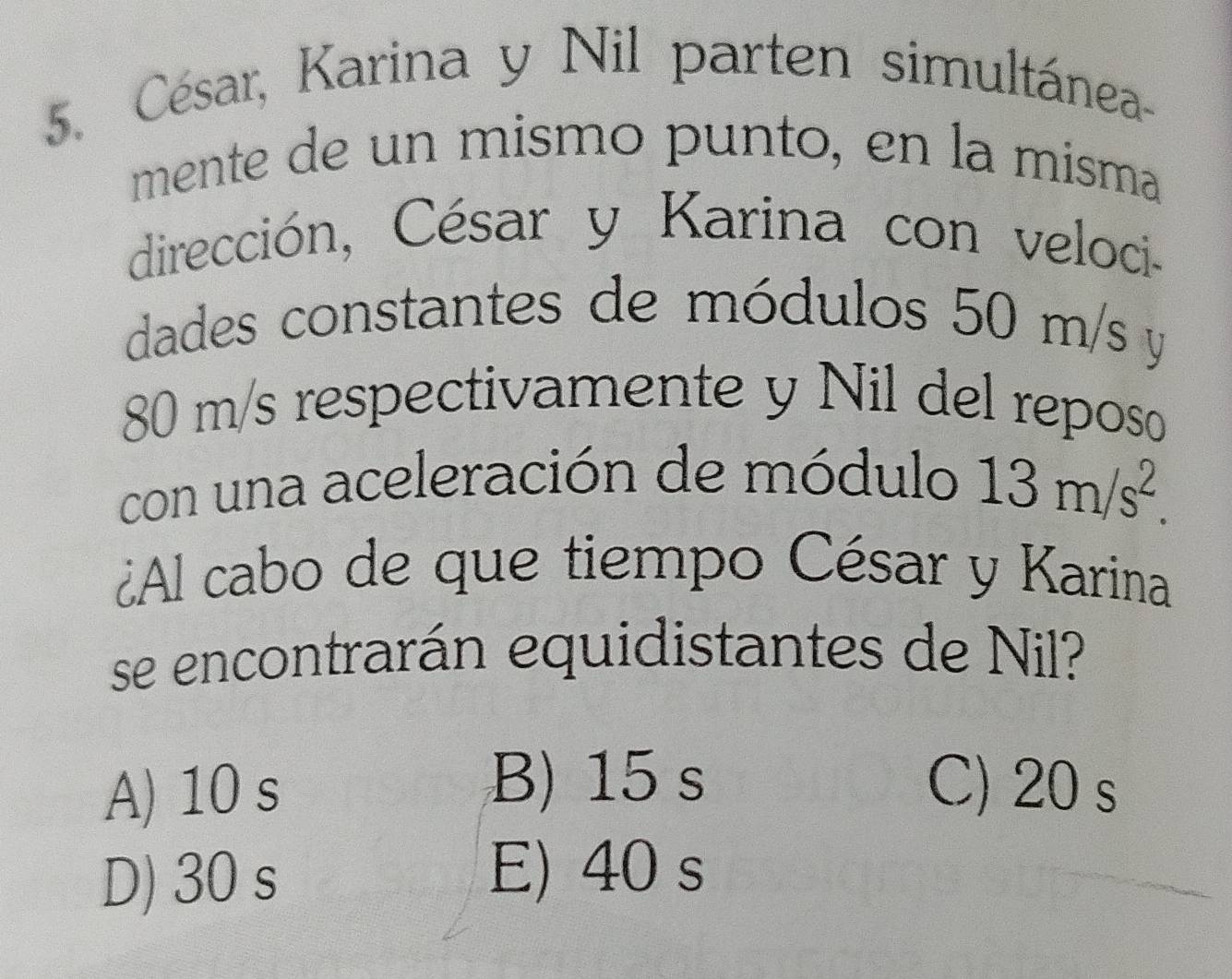 César, Karina y Nil parten simultánea-
mente de un mismo punto, en la misma
dirección, César y Karina con veloci-
dades constantes de módulos 50 m/s y
80 m/s respectivamente y Nil del reposo
con una aceleración de módulo 13m/s^2. 
¿Al cabo de que tiempo César y Karina
se encontrarán equidistantes de Nil?
B) 15 s
A) 10 s C) 20 s
D) 30 s
E) 40 s