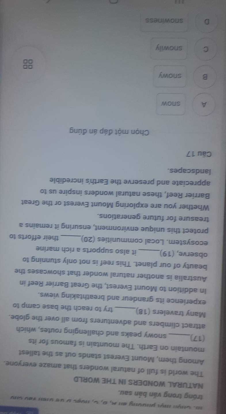 Chện mội phường an A, D, C, huạc ư dề un vào chú
trống trong văn bản sau.
NATURAL WONDERS IN THE WORLD
The world is full of natural wonders that amaze everyone.
Among them, Mount Everest stands out as the tallest
mountain on Earth. The mountain is famous for its
(17)_ snowy peaks and challenging routes, which
attract climbers and adventurers from all over the globe.
Many travelers (18)_ try to reach the base camp to
experience its grandeur and breathtaking views.
In addition to Mount Everest, the Great Barrier Reef in
Australia is another natural wonder that showcases the
beauty of our planet. This reef is not only stunning to
observe, (19)_ it also supports a rich marine
ecosystem. Local communities (20) _their efforts to
protect this unique environment, ensuring it remains a
treasure for future generations.
Whether you are exploring Mount Everest or the Great
Barrier Reef, these natural wonders inspire us to
appreciate and preserve the Earth's incredible
landscapes.
Câu 17
Chọn một đáp án đúng
A snow
B snowy
C snowily
D snowiness
111