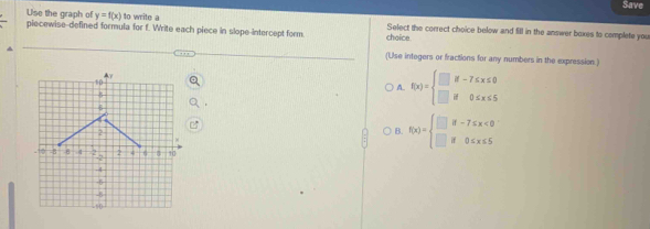 Save
y=f(x) to write a
Use the graph of piecewise--defined formula for f. Write each piece in slope-intercept form choice. Select the correct choice below and fill in the answer boxes to complete you
(Use integers or fractions for any numbers in the expression.)
A. f(x)=beginarrayl □ if-7≤ x≤ 0 □ if0≤ x≤ 5endarray.
B. f(x)=beginarrayl □ if-7≤ x<0 □ if0≤ x≤ 5endarray.