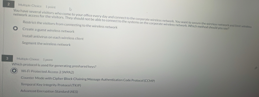 You have several visitors who come to your office every day and connect to the corporate wireless network. You want to secure the wireless network and limit whelesa
network access for the visitors. They should not be able to connect to the systems on the corporate wireless network. Which method should you use?
Restrict the visitors from connecting to the wireless network
Create a guest wireless network
Install antivirus on each wireless client
Segment the wireless network
3 Multiple Chaice 1 point
Which protocol is used for generating preshared keys?
◎ Wi-Fi Protected Access 2 (WPA2)
Counter Mode with Cipher Block Chaining Message Authentication Code Protocol (CCMP)
Temporal Key Integrity Protocol (TKIP)
Advanced Encryption Standard (AES)