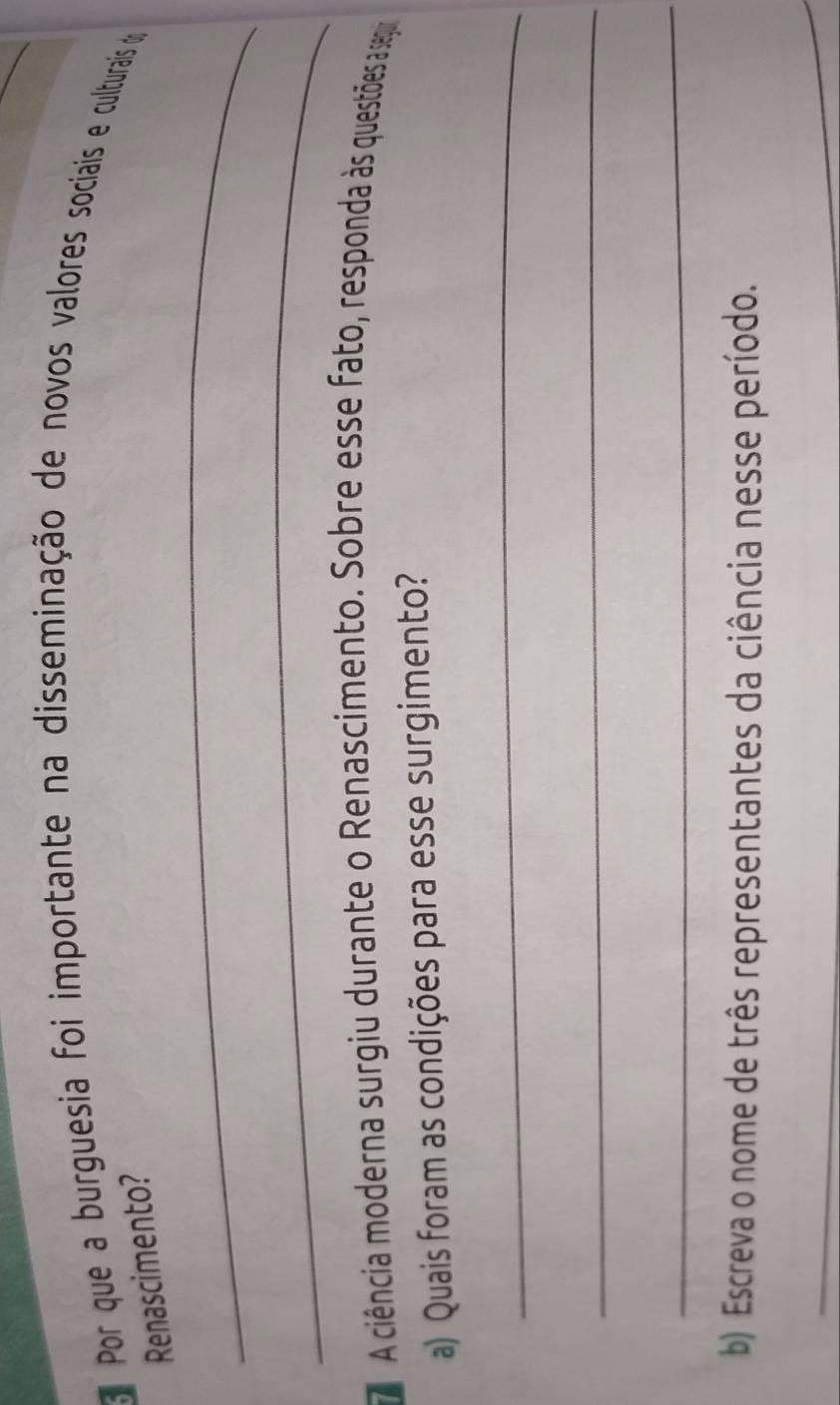 Por que a burguesia foi importante na disseminação de novos valores sociais e culturais d 
_ 
Renascimento? 
_ 
A ciência moderna surgiu durante o Renascimento. Sobre esse fato, responda às questões a seguir 
a) Quais foram as condições para esse surgimento? 
_ 
_ 
_ 
b) Escreva o nome de três representantes da ciência nesse período. 
_ 
_