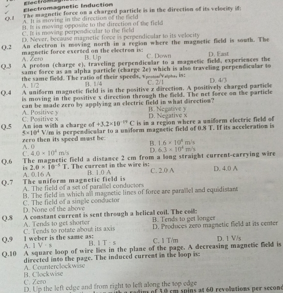 El ect ro m a   g
Electromagnetic Induction
The magnetic force on a charged particle is in the direction of its velocity if:
Q. 1 A. It is moving in the direction of the field
B. It is moving opposite to the direction of the field
C. It is moving perpendicular to the field
D. Never, because magnetic force is perpendicular to its velocity
Q.2 An clectron is moving north in a region where the magnetic field is south. The
magnetic force exerted on the electron is:
A. Zero B. Up C. Down D. East
Q.3 A proton (charge e), traveling perpendicular to a magnetic field, experiences the
same force as an alpha particle (charge 2e) which is also traveling perpendicular to
the same field. The ratio of their speeds, Vproton/Vatpha, is:
A. 1/2 B. 1/4 C. 2/1 D. 4/3
Q.4 A uniform magnetic field is in the positive z direction. A positively charged particle
is moving in the positive x direction through the field. The net force on the particle
can be made zero by applying an electric field in what direction?
A. Positive y B. Negative y
C. Positive x D. Negative x
Q.5 An ion with a charge of +3.2* 10^(-19)C is in a region where a uniform electric field of
5* 10^4V/m is perpendicular to a uniform magnetic field of 0.8 T. If its acceleration is
zero then its speed must be: 1.6* 10^4m/s
A. 0
B.
C. 4.0* 10^4m/s D. 6.3* 10^4m/s
Q.6 The magnetic field a distance 2 cm from a long straight current-carrying wire
is 2.0* 10^(-5)T. The current in the wire is:
A. 0.16 A B. 1.0 A C. 2.0 A D. 4.0 A
Q.7 The uniform magnetic field is
A. The field of a set of parallel conductors
B. The field in which all magnetic lines of force are parallel and equidistant
C. The field of a single conductor
D. None of the above
Q.8 A constant current is sent through a helical coil. The coil:
A. Tends to get shorter B. Tends to get longer
C. Tends to rotate about its axis D. Produces zero magnetic field at its center
Q.9 1 weber is the same as: C. 1 T/m D. 1 V/s
A. 1 V·s B. 1 T·s
Q.10 A square loop of wire lies in the plane of the page. A decreasing magnetic field is
directed into the page. The induced current in the loop is:
A. Counterclockwise
B. Clockwise
C. Zero
D. Up the left edge and from right to left along the top edge
a radius of 3.0 cm spins at 60 revolutions per second