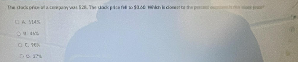 The stock price of a company was $28. The stock price fell to $0.60. Which is closest to the percent decrons in this steck pate?
A. 114%
B. 46%
C. 98%
D. 27%