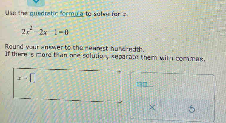 Use the quadratic formula to solve for x.
2x^2-2x-1=0
Round your answer to the nearest hundredth. 
If there is more than one solution, separate them with commas.
x=□
×