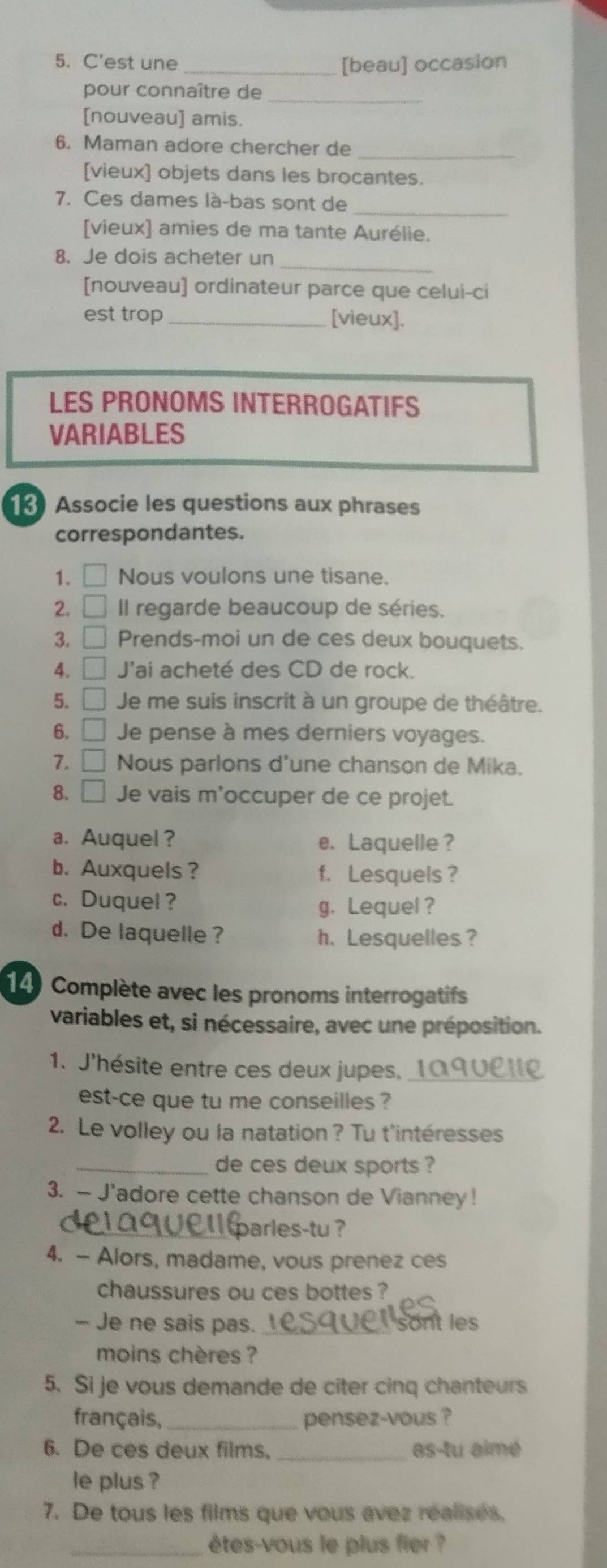 C'est une _[beau] occasion
_
pour connaître de
[nouveau] amis.
6. Maman adore chercher de_
[vieux] objets dans les brocantes.
_
7. Ces dames là-bas sont de
[vieux] amies de ma tante Aurélie.
_
8. Je dois acheter un
[nouveau] ordinateur parce que celui-ci
est trop _[vieux].
LES PRONOMS INTERROGATIFS
VARIABLES
Associe les questions aux phrases
correspondantes.
1. □ Nous voulons une tisane.
2. □ Il regarde beaucoup de séries,
3. □ Prends-moi un de ces deux bouquets.
4. □ 'ai acheté des CD de rock.
5. □ Je me suis inscrit à un groupe de théâtre.
6. □ Je pense à mes derniers voyages.
7. □ Nous parlons d'une chanson de Mika.
8. □ Je vais m'occuper de ce projet.
a. Auquel ? e. Laquelle ?
b. Auxquels ? f. Lesquels ?
c. Duquel?
g. Lequel ?
d. De laquelle ? h. Lesquelles ?
14) Complète avec les pronoms interrogatifs
variables et, si nécessaire, avec une préposition.
1. J'hésite entre ces deux jupes, 1A9VLUR
est-ce que tu me conseilles ?
2. Le volley ou la natation? Tu t'intéresses
_de ces deux sports ?
3. — J'adore cette chanson de Vianney!
parles-tu ?
4. - Alors, madame, vous prenez ces
chaussures ou ces bottes ?
- Je ne sais pas. _sont les
moins chères ?
5. Si je vous demande de cîter cinq chanteurs
français, _pensez-vous ?
6. De ces deux films. _as-tu aimé
le plus ?
7. De tous les films que vous avez réalisés,
_êtes-vous le plus fier ?