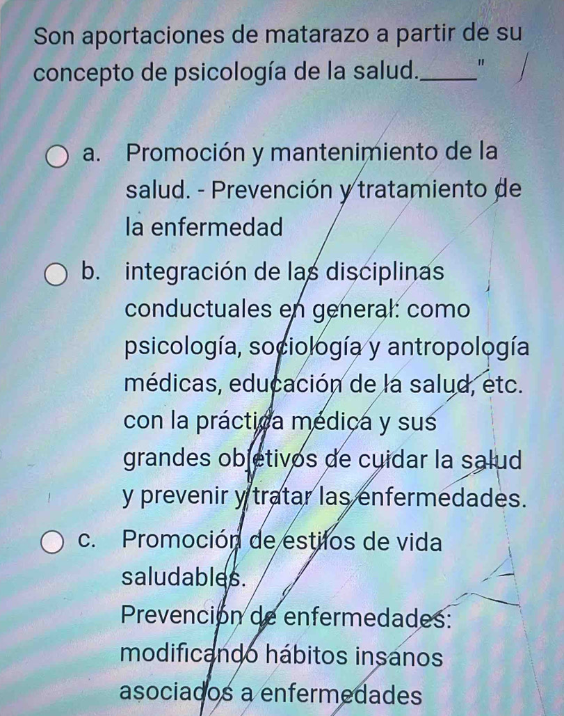 Son aportaciones de matarazo a partir de su
concepto de psicología de la salud._ "
a. Promoción y mantenimiento de la
salud. - Prevención y tratamiento de
la enfermedad
b. integración de las disciplinas
conductuales en general: como
psicología, sociología y antropología
médicas, educación de la salud, etc.
con la práctica médica y sus
grandes objetivos de cuidar la salud
y prevenir y tratar las enfermedades.
c. Promoción de estilos de vida
saludables.
Prevención de enfermedades:
modificando hábitos insanos
asociados a enfermedades