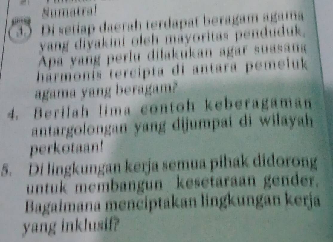 Sumatral 
35 Di setiap daerah terdapat beragam agama 
vang divakini oleh mayoritas penduduk, 
Apa yang perlu dilakukan agar suasana 
tármonís tercipta di antara pemeluk 
agama yang beragam? 
4. Berilah lima contoh keberagaman 
antargolongan yang dijumpai di wilayah 
perkotaan! 
5. Di lingkungan kerja semua pihak didorong 
untuk membangun kesetaraan gender. 
Bagaimana menciptakan lingkungan kerja 
yang inklusif?