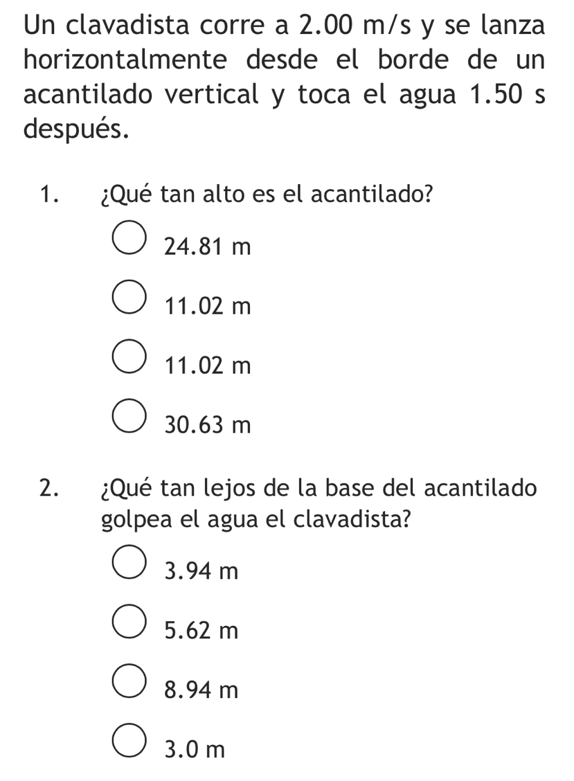 Un clavadista corre a 2.00 m/s y se lanza
horizontalmente desde el borde de un
acantilado vertical y toca el agua 1.50 s
después.
1. ¿Qué tan alto es el acantilado?
24.81 m
11.02 m
11.02 m
30.63 m
2. ¿Qué tan lejos de la base del acantilado
golpea el agua el clavadista?
3.94 m
5.62 m
8.94 m
3.0 m