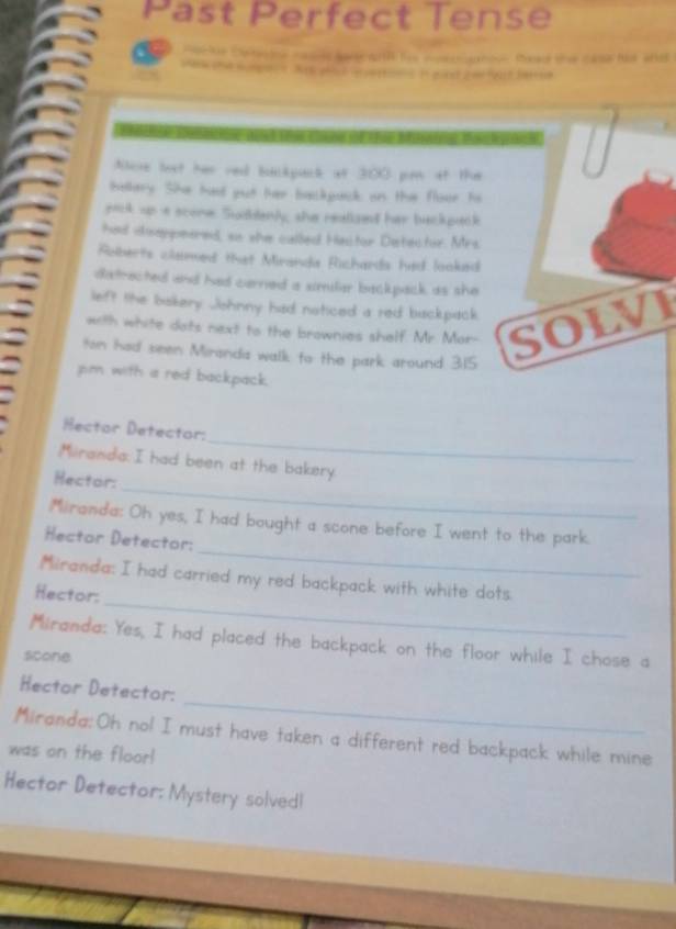 Past Perfect Tense 
a Poce Swnsoe casd hoarh te monome thead the case fot and 

Aose lext her red bckpack at 300 pn at the 
Kellary. Ske had put her backpack on the floor hs 
pock up a scome Sudhdenly; she reatized her backpack 
had dseppeared, so she called Hastor Destector. Mrs. 
Roberts clamed that Miranda Richards had looked 
datrected and had cerned a similar backpack as she 
left the bakery Johnny had noticed a red bisckpack 
with white dots next to the brownies shalf. Mr. Mor- SOLVI 
ton had seen Miranda walk to the park around 3.15
jim with a red backpack. 
_ 
Hector Detector: 
_ 
Miliranda: I had been at the bakery. 
Hector: 
_ 
Miranda: Oh yes, I had bought a scone before I went to the park. 
Hector Detector: 
_ 
Miranda: I had carried my red backpack with white dots 
Hector: 
Miranda: Yes, I had placed the backpack on the floor while I chose a 
scone 
_ 
Hector Detector: 
Miranda:Oh nol I must have taken a different red backpack while mine 
was on the floor! 
Hector Detector: Mystery solvedl