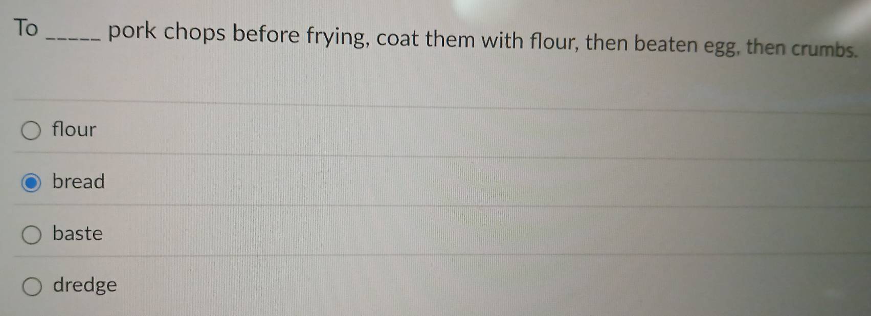 To_
pork chops before frying, coat them with flour, then beaten egg, then crumbs.
flour
bread
baste
dredge