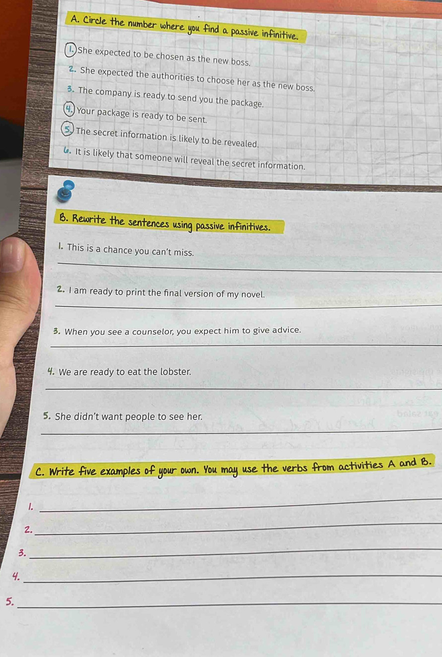 Circle the number where you find a passive infinitive. 
She expected to be chosen as the new boss. 
2. She expected the authorities to choose her as the new boss. 
3. The company is ready to send you the package. 
4. Your package is ready to be sent. 
5 The secret information is likely to be revealed. 
. It is likely that someone will reveal the secret information. 
B. Rewrite the sentences using passive infinitives. 
_ 
I. This is a chance you can't miss. 
_ 
2. I am ready to print the final version of my novel. 
3. When you see a counselor, you expect him to give advice. 
_ 
4. We are ready to eat the lobster. 
_ 
5. She didn’t want people to see her. 
_ 
C. Write five examples of your own. You may use the verbs from activities A and B. 
1. 
_ 
2. 
_ 
3. 
_ 
4. 
_ 
5._