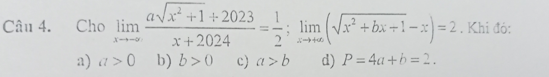 Cho limlimits _xto -∈fty  (asqrt(x^2+1)+2023)/x+2024 = 1/2 ; limlimits _xto +∈fty (sqrt(x^2+bx+1)-x)=2. Khi đó:
a) a>0 b) b>0 c) a>b d) P=4a+b=2.