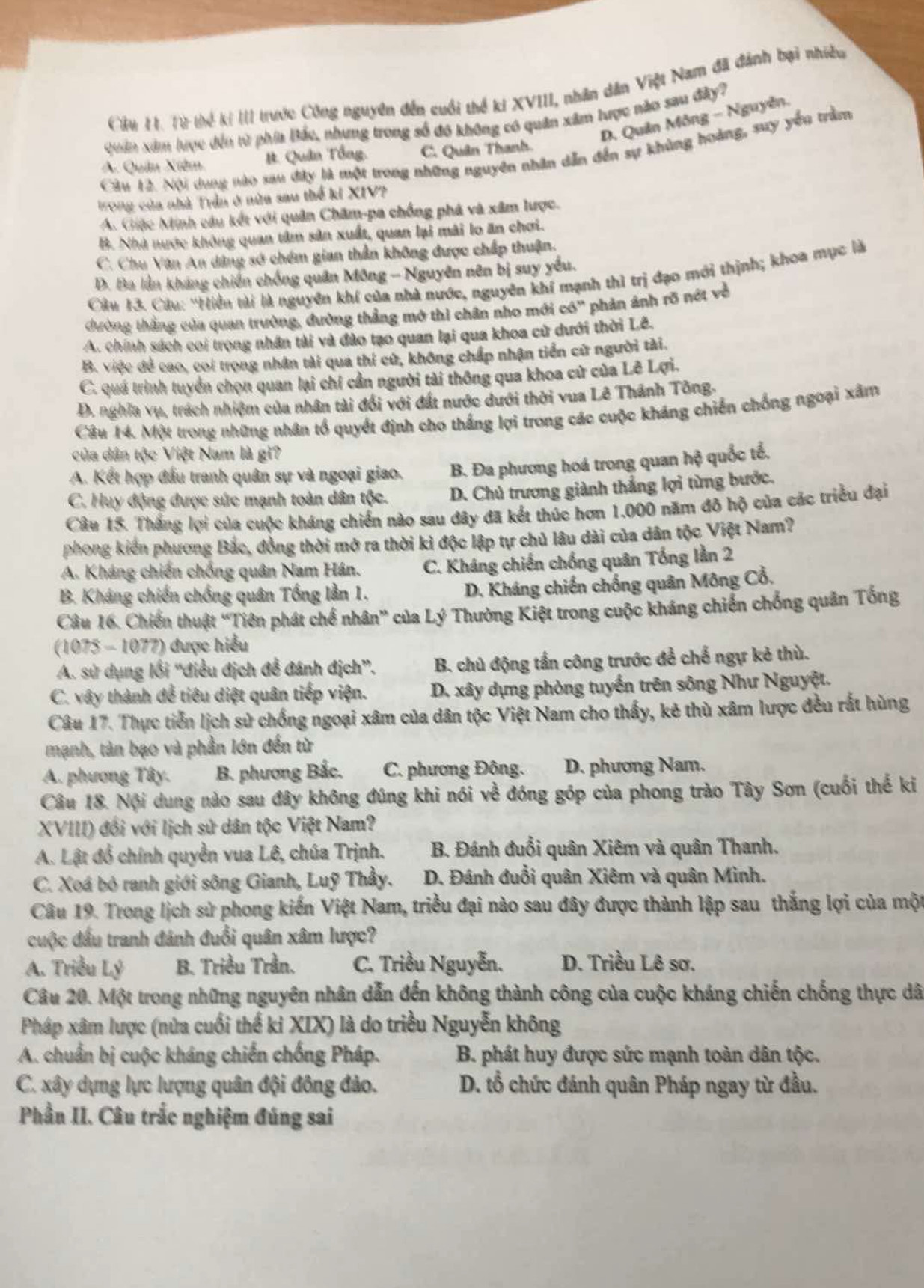 Cửu H. Từ thể kí III trước Công nguyên đến cuối thể ki XVIII, nhân dân Việt Nam đã đánh bại nhiều
D. Quân Mông - Nguyễn.
Quân xim lược đến từ phía Bắc, nhưng trong số đô không có quân xâm lược nào sau đây?
Cầu 12. Nội dung nào sau đây là một trong những nguyên nhân dẫn đến sự khủng hoàng, suy yếu trầm
A. Quân Xiêm B. Quân Tổng, C. Quân Thanh.
Trong của nhà Trần ở nữa sau thể ki XIV?
A. Giặc Minh câu kết với quân Chăm-pa chống phá và xâm lược.
B. Nhà nước không quan tâm sản xuất, quan lại mài lo ăn chơi.
C. Chu Văn An dảng sở chém gian thần không được chấp thuận.
D. Ba lần kháng chiến chống quân Mông - Nguyên nên bị suy yếu.
Câu 13. Câu: ''Hiển tài là nguyên khí của nhà nước, nguyên khí mạnh thì trị đạo mới thịnh; khoa mục là
thường thắng của quan trường, đường thẳng mở thì chân nho mới có' phản ảnh rõ nớt về
A. chính sách coi trọng nhân tài và đào tạo quan lại qua khoa cử dưới thời Lê.
B. việc để cao, coi trong nhân tài qua thi cử, không chấp nhận tiển cử người tài.
C. quá trình tuyển chọn quan lại chí cần người tài thông qua khoa cử của Lê Lợi.
D. nghĩa vụ, trách nhiệm của nhân tài đổi với đất nước dưới thời vua Lê Thánh Tông.
Câu 14. Một trong những nhân tổ quyết định cho thắng lợi trong các cuộc kháng chiến chống ngoại xâm
của dân tộc Việt Nam là gì?
A. Kết hợp đấu tranh quân sự và ngoại giao. B. Đa phương hoá trong quan hệ quốc tổ.
C. Huy động được sức mạnh toàn dân tộc. D. Chủ trương giành thắng lợi từng bước.
Câu 15. Thắng lợi của cuộc kháng chiến nào sau dây đã kết thúc hơn 1.000 năm đô hộ của các triều đại
phong kiến phương Bắc, đồng thời mở ra thời kì độc lập tự chủ lâu dài của dân tộc Việt Nam?
A. Kháng chiến chống quân Nam Hán. C. Kháng chiến chống quân Tổng lần 2
B. Kháng chiến chống quân Tổng lằn 1.
D. Kháng chiến chống quân Mông Cổ.
Câu 16. Chiến thuật “Tiên phát chế nhân” của Lý Thường Kiệt trong cuộc kháng chiến chống quản Tống
(1075 - 1077) được hiểu
A. sử dụng lối “điều địch để đánh địch”. B. chủ động tần công trước để chế ngự kẻ thù.
C. vây thành để tiêu diệt quân tiếp viện. D. xây dựng phòng tuyển trên sông Như Nguyệt.
Câu 17. Thực tiễn lịch sử chống ngoại xâm của dân tộc Việt Nam cho thấy, kẻ thù xâm lược đều rất hùng
mạnh, tàn bạo và phần lớn đến từ
A. phương Tây. B. phương Bắc.  C. phương Đông. D. phương Nam.
Câu 18. Nội dung nào sau đây không đúng khi nói về đóng góp của phong trào Tây Sơn (cuối thế ki
XVIII) đối với lịch sử dân tộc Việt Nam?
A. Lật đồ chính quyền vua Lê, chúa Trịnh. B. Đánh đuổi quân Xiêm và quân Thanh.
C. Xoá bỏ ranh giới sông Gianh, Luỹ Thầy.  D. Đánh đuổi quân Xiêm và quân Minh.
Câu 19. Trong lịch sử phong kiến Việt Nam, triều đại nào sau đây được thành lập sau thắng lợi của một
cuộc đầu tranh đánh đuổi quân xâm lược?
A. Triều Lý B. Triều Trần. C. Triều Nguyễn. D. Triều Lê sơ.
Câu 20. Một trong những nguyên nhân dẫn đến không thành công của cuộc kháng chiến chống thực dã
Pháp xâm lược (nửa cuối thế ki XIX) là do triều Nguyễn không
A. chuẩn bị cuộc kháng chiến chống Pháp. B. phát huy được sức mạnh toàn dân tộc.
C. xây dựng lực lượng quân đội đông đảo.  D. tổ chức đánh quân Pháp ngay từ đầu.
Phần II. Câu trắc nghiệm đúng sai