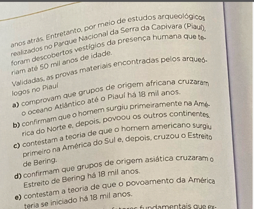 anos atrás. Entretanto, por meio de estudos arqueológicos
realizados no Parque Nacional da Serra da Capivara (Piauí)
foram descobertos vestígios da presença humana que te
riam até 50 mil anos de idade.
Validadas, as provas materiais encontradas pelos arqueó
logos no Piauí
a) comprovam que grupos de origem africana cruzaram
o oceano Atlântico até o Piauí há 18 mil anos.
b) confirmam que o homem surgiu primeiramente na Amé
rica do Norte e, depois, povoou os outros continentes.
c) contestam a teoria de que o homem americano surgiu
primeiro na América do Sul e, depois, cruzou o Estreito
de Bering.
d) confirmam que grupos de origem asiática cruzaram o
Estreito de Bering há 18 mil anos.
e) contestam a teoria de que o povoamento da América
teria se iniciado há 18 mil anos.