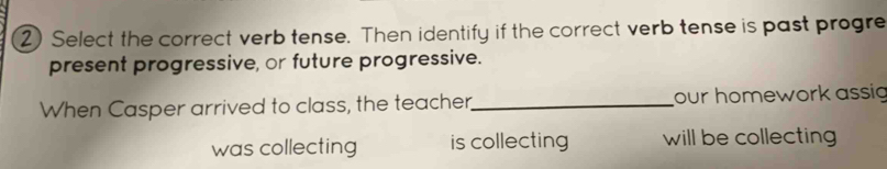 Select the correct verb tense. Then identify if the correct verb tense is past progre
present progressive, or future progressive.
When Casper arrived to class, the teacher,_ our homework assig
was collecting is collecting will be collecting