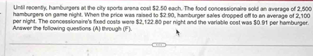 Until recently, hamburgers at the city sports arena cost $2.50 each. The food concessionaire sold an average of 2,500
hamburgers on game night. When the price was raised to $2.90, hamburger sales dropped off to an average of 2,100
per night. The concessionaire's fixed costs were $2,122.80 per night and the variable cost was $0.91 per hamburger. 
Answer the following questions (A) through (F).