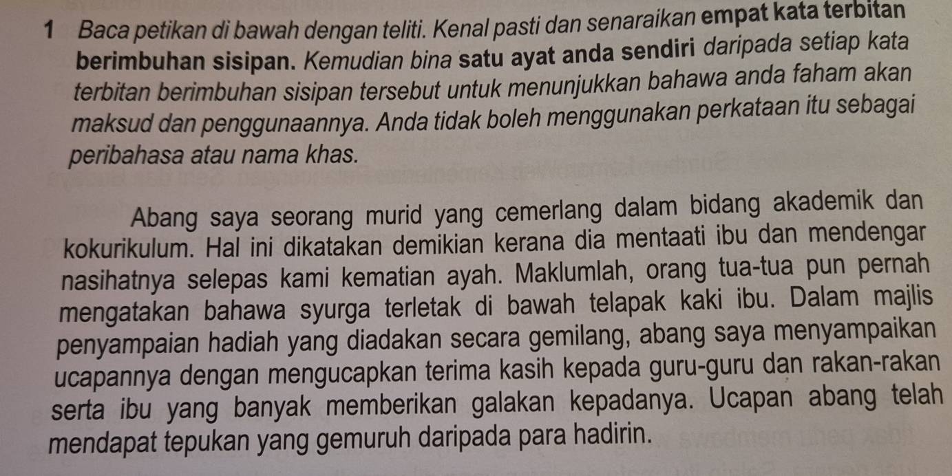 Baca petikan di bawah dengan teliti. Kenal pasti dan senaraikan empat kata terbitan 
berimbuhan sisipan. Kemudian bina satu ayat anda sendiri daripada setiap kata 
terbitan berimbuhan sisipan tersebut untuk menunjukkan bahawa anda faham akan 
maksud dan penggunaannya. Anda tidak boleh menggunakan perkataan itu sebagai 
peribahasa atau nama khas. 
Abang saya seorang murid yang cemerlang dalam bidang akademik dan 
kokurikulum. Hal ini dikatakan demikian kerana dia mentaati ibu dan mendengar 
nasihatnya selepas kami kematian ayah. Maklumlah, orang tua-tua pun pernah 
mengatakan bahawa syurga terletak di bawah telapak kaki ibu. Dalam majlis 
penyampaian hadiah yang diadakan secara gemilang, abang saya menyampaikan 
ucapannya dengan mengucapkan terima kasih kepada guru-guru dan rakan-rakan 
serta ibu yang banyak memberikan galakan kepadanya. Ucapan abang telah 
mendapat tepukan yang gemuruh daripada para hadirin.