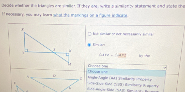 Decide whether the triangles are similar. If they are, write a similarity statement and state the
If necessary, you may learn what the markings on a figure indicate.
Not similar or not necessarily similar
Similar:
△ XYZsim △ MNZ by the
Choose one
Choose one
Angle-Angle (AA) Similarity Property
Side-Side-Side (SSS) Similarity Property
Side-Angle-Side (SAS) Similarity Pror