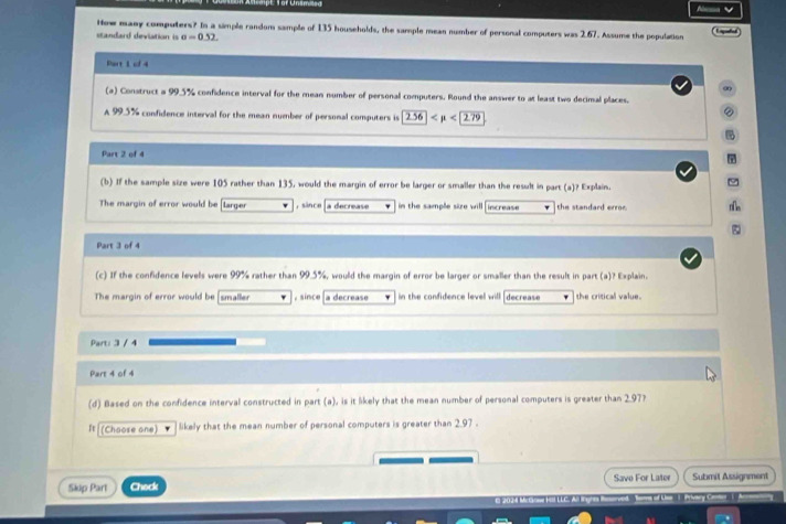 How many computers? In a simple random sample of 135 households, the sample mean number of personal computers was 2.67. Assume the population 
standard devlation is e=0.52
Part 1 of 4 
∞ 
(a) Construct a 99.5% confidence interval for the mean number of personal computers. Round the answer to at least two decimal places. 
A 99.5% confidence interval for the mean number of personal computers is 256 <2.7279
② 

Part 2 of 4 
(b) If the sample size were 105 rather than 135, would the margin of error be larger or smaller than the result in part (a)? Explain. 
The margin of error would be larger ,since a decrease in the sample size will increase the standard error. n∩s 
Part 3 of 4 
(c) If the confidence levels were 99% rather than 99.5%, would the margin of error be larger or smaller than the result in part (a)? Explain. 
The margin of error would be smaller , since a decrease in the confidence level will decrease the critical value. 
Part: 3 / 4 
Part 4 of 4 
(d) Based on the confidence interval constructed in part (a), is it likely that the mean number of personal computers is greater than 2.97? 
It (Choose one) likely that the mean number of personal computers is greater than 2.97. 
Skip Part Check Save For Later Submit Assignment 
202 Mc r HL Prvary C