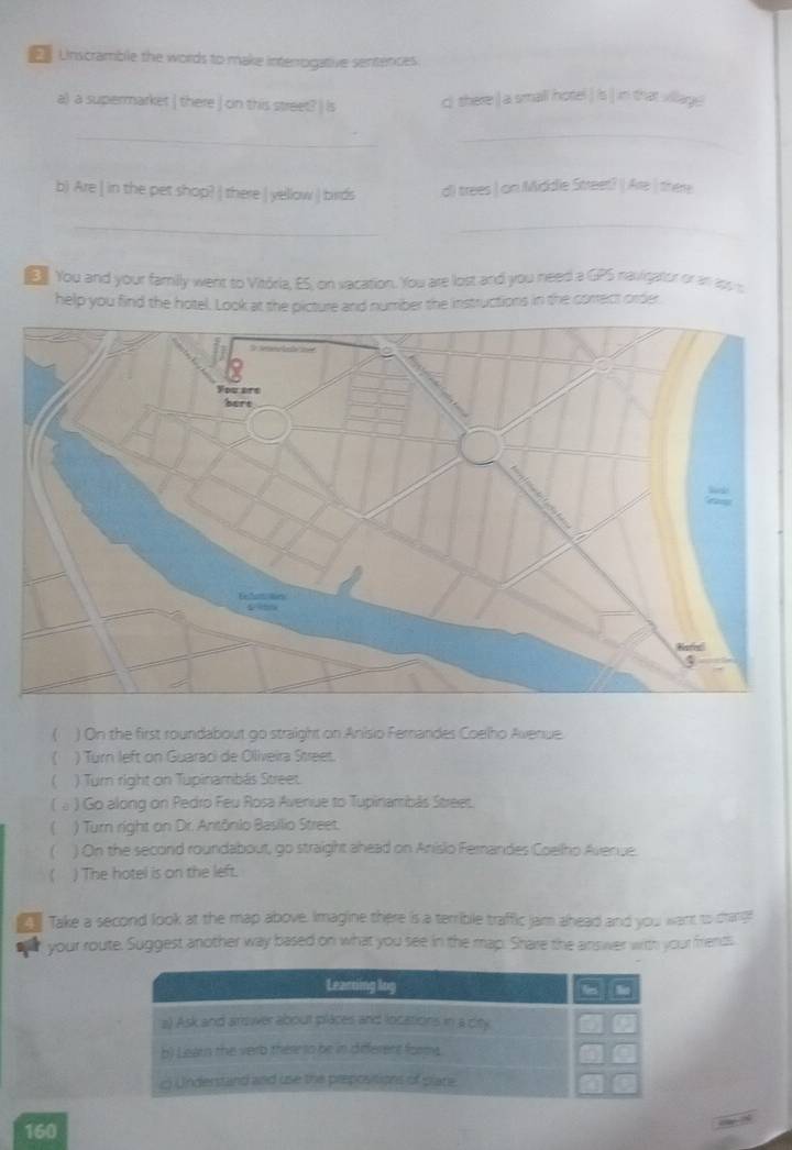 Unscramble the words to make interrogative sentences. 
a) a supermarket | there | cin this street? | Is ci there ) a small hotel ) is | in that village 
__ 
b) Are | in the pet shop? | there | yellow | birds d) trees | on Middle Street? | Are | there 
__ 
You and your family went to Vitória, ES, on vacation. You are lost and you need a GPS navigatur or an los s 
help you find the hotel. Look at the picture and number the instructions in the correct order 
) On the first roundabout go straight on Anisio Ferandes Coelho Avenue. 
) Turn left on Guaraci de Oliveira Street. 
 ) Turn right on Tupinambás Street. 
( ω ) Go along on Pedro Feu Rosa Avenue to Tupinambãs Street. 
( ) Turn right on Dr. Antônio Basilio Street. 
) On the second roundabout, go straight ahead on Anisio Fernandes Coellho Avenue. 
) The hotel is on the left. 
Take a second look at the map above. Imagine there is a terrible traffic jam ahead and you want to crang 
a your route. Suggest another way based on what you see in the map. Share the answer with your frients 
160