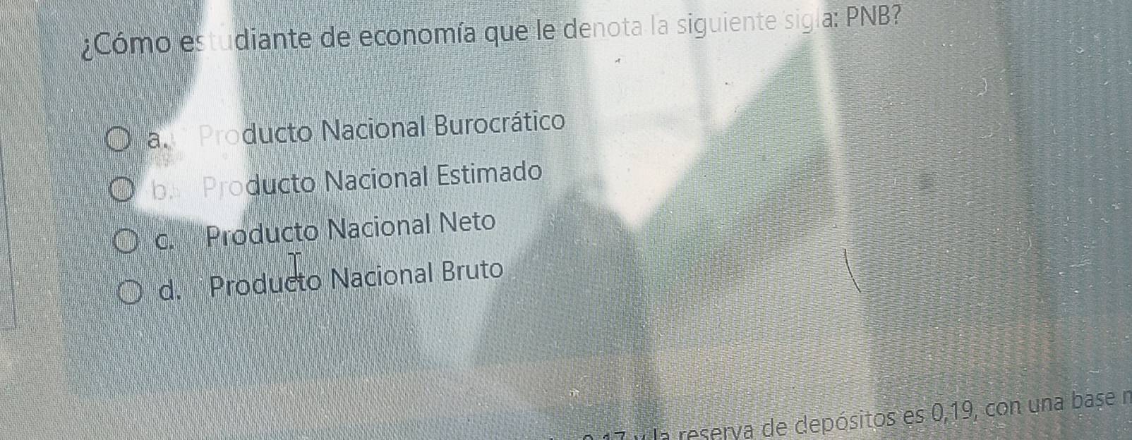 ¿Cómo estudiante de economía que le denota la siguiente sigla: PNB?
al Producto Nacional Burocrático
b Producto Nacional Estimado
c. Producto Nacional Neto
d. Producto Nacional Bruto
7 v la reserva de depósitos es 0,19, con una base n