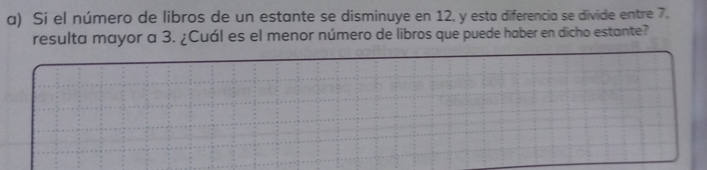 Si el número de libros de un estante se disminuye en 12, y esta diferencia se divide entre 7. 
resulta mayor a 3. ¿Cuál es el menor número de libros que puede haber en dicho estante?