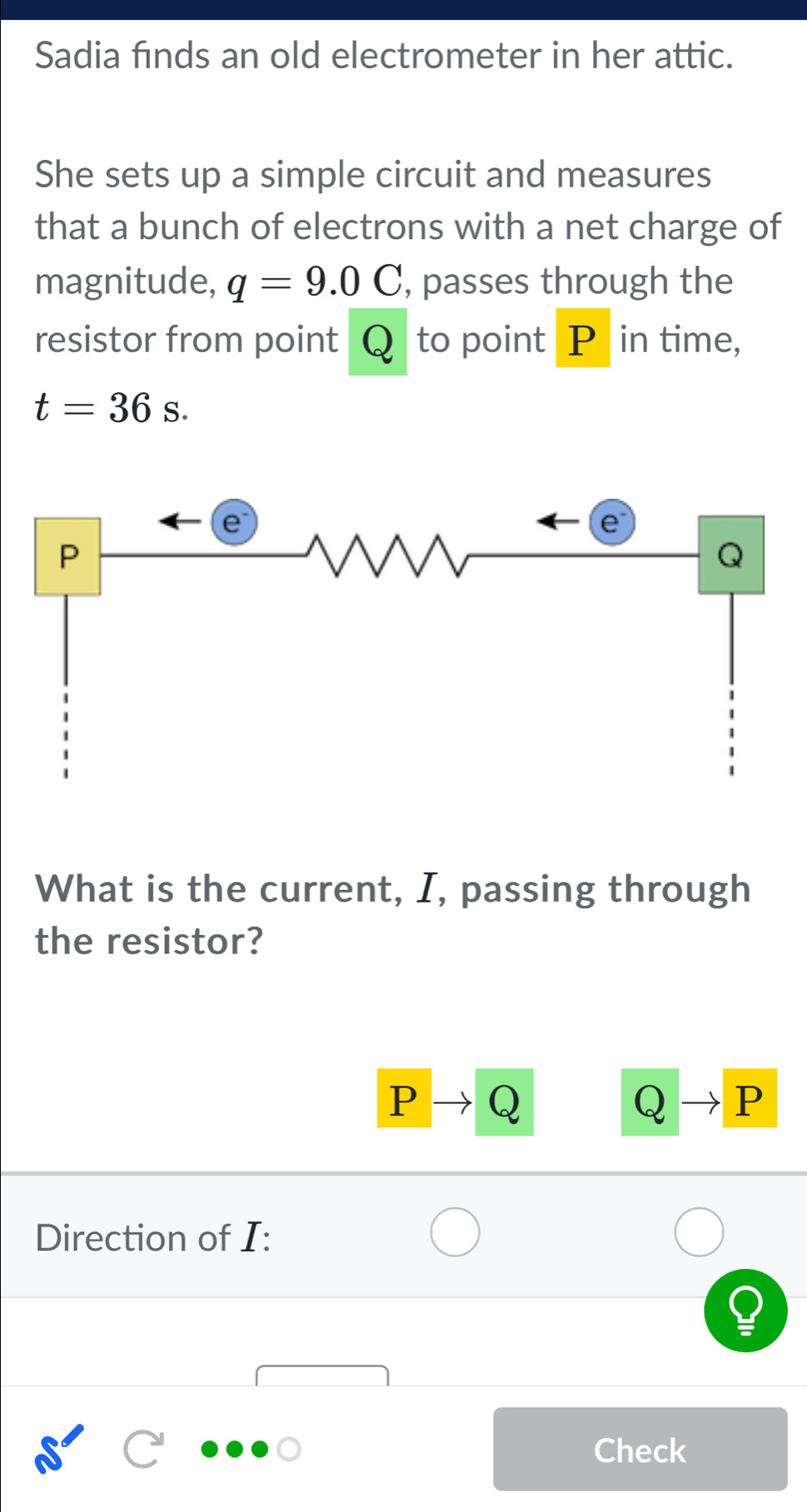 Sadia finds an old electrometer in her attic. 
She sets up a simple circuit and measures 
that a bunch of electrons with a net charge of 
magnitude, q=9.0C , passes through the 
resistor from point Q to point P in time,
t=36s. 
What is the current, I, passing through 
the resistor?
P Q
Q P
Direction of I : 
Check