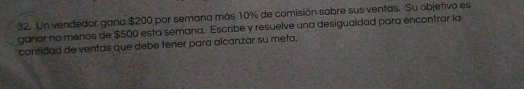 Un vendedor gana $200 por semana más 10% de comisión sobre sus ventas. Su objetivo es 
ganar no menos de $500 esta semana. Escribe y resuelve una desigualdad para encontrar la 
cantidad de ventas que debe tener para alcanzar su meta.