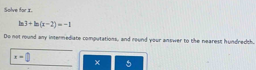Solve for x.
ln 3+ln (x-2)=-1
Do not round any intermediate computations, and round your answer to the nearest hundredth.
x=□
×
