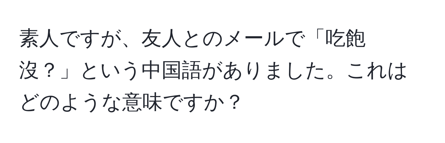 素人ですが、友人とのメールで「吃飽沒？」という中国語がありました。これはどのような意味ですか？