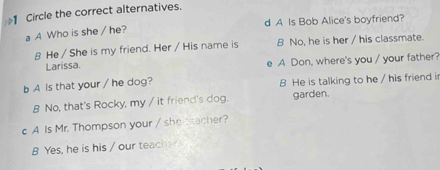 Circle the correct alternatives.
a A Who is she / he? d A Is Bob Alice's boyfriend?
B He / She is my friend. Her / His name is B No, he is her / his classmate.
Larissa. A Don, where's you / your father?
e
b A Is that your / he dog? B He is talking to he / his friend in
B No, that's Rocky, my / it friend's dog. garden.
c A Is Mr. Thompson your / shetsacher?
B Yes, he is his / our teacher