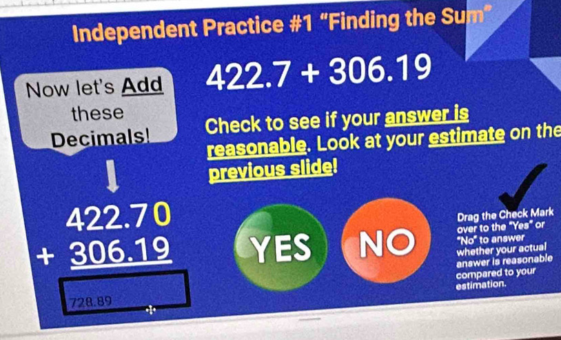 Independent Practice #1 “Finding the Sum”
Now let's Add 422.7+306.19
these
Decimals! Check to see if your answer is
reasonable. Look at your estimate on the
previous slide!
Drag the Check Mark
over to the "Yes" or
beginarrayr 422.70 +306.19 hline □ endarray YES NO whether your actual ''No'' to answer
answer is reasonable
compared to your
estimation.