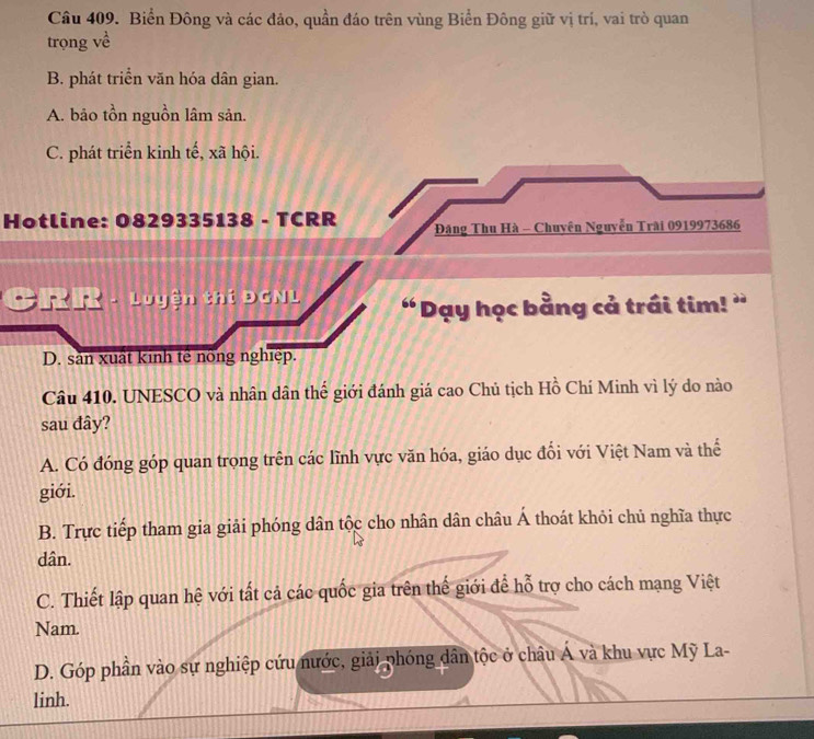 Biển Đông và các đảo, quần đáo trên vùng Biển Đông giữ vị trí, vai trò quan
trọng về
B. phát triển văn hóa dân gian.
A. bảo tồn nguồn lâm sản.
C. phát triển kinh tế, xã hội.
Hotline: 0829335138 - TCRR Đăng Thu Hà - Chuyên Nguyễn Trài 0919973686
CRR - Luyện thí ĐCNL “Dạy học bằng cả trái tim! '
D. sản xuất kinh tế nông nghiệp.
Câu 410. UNESCO và nhân dân thế giới đánh giá cao Chủ tịch Hồ Chí Minh vì lý do nào
sau đây?
A. Có đóng góp quan trọng trên các lĩnh vực văn hóa, giáo dục đổi với Việt Nam và thể
giới.
B. Trực tiếp tham gia giải phóng dân tộc cho nhân dân châu Á thoát khỏi chủ nghĩa thực
dân.
C. Thiết lập quan hệ với tất cả các quốc gia trên thế giới để hỗ trợ cho cách mạng Việt
Nam.
D. Góp phần vào sự nghiệp cứu nước, giải phóng dân tộc ở châu Á và khu vực Mỹ La-
linh.