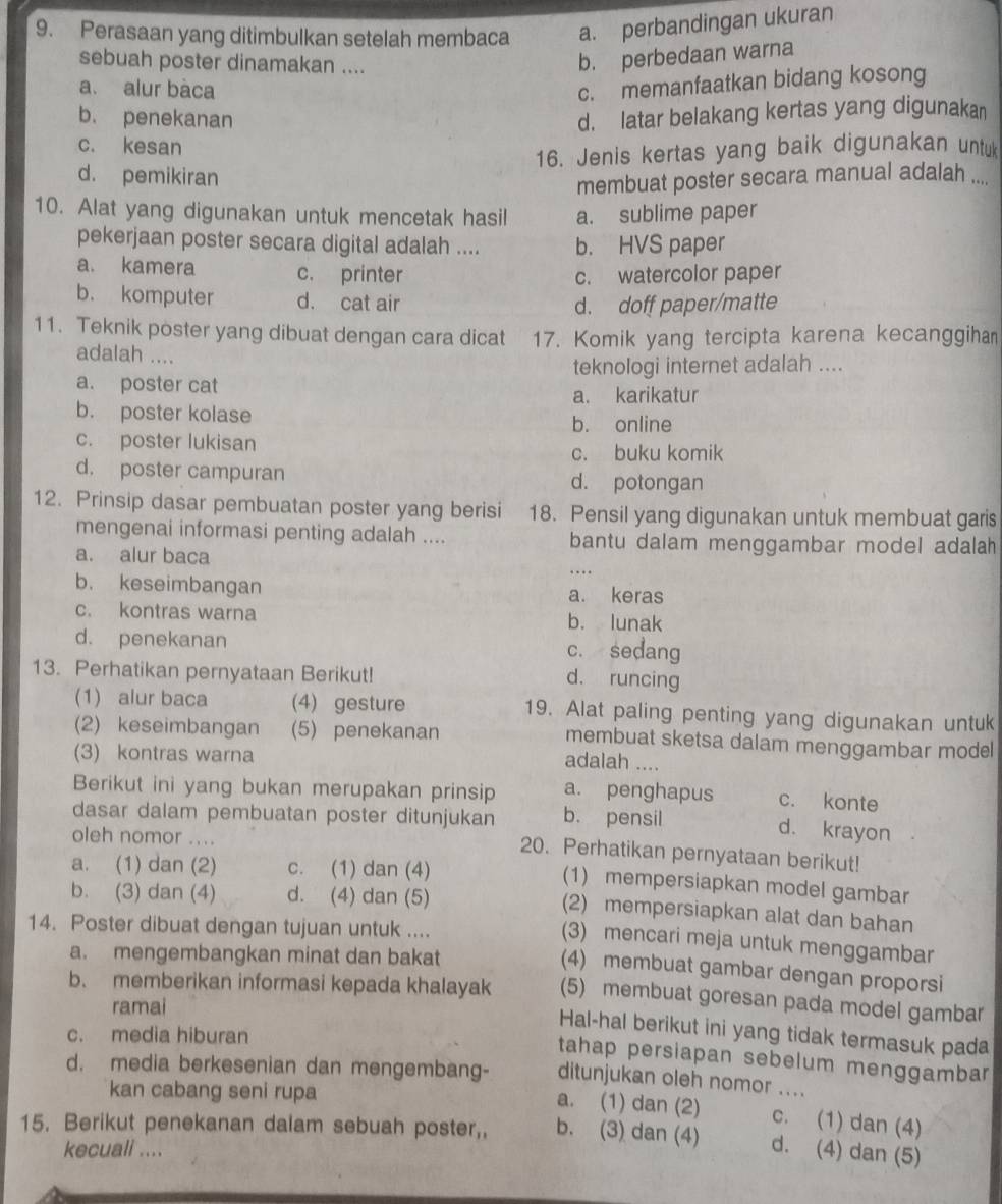 Perasaan yang ditimbulkan setelah membaca a. perbandingan ukuran
sebuah poster dinamakan ....
b. perbedaan warna
a. alur bàca
c. memanfaatkan bidang kosong
b. penekanan d. latar belakang kertas yang digunakan
c. kesan
16. Jenis kertas yang baik digunakan untuk
d. pemikiran
membuat poster secara manual adalah ....
10. Alat yang digunakan untuk mencetak hasil a. sublime paper
pekerjaan poster secara digital adalah .... b. HVS paper
a. kamera c. printer c. watercolor paper
b. komputer d. cat air
d. doff paper/matte
11. Teknik poster yang dibuat dengan cara dicat 17. Komik yang tercipta karena kecanggiha
adalah ....
a. poster cat teknologi internet adalah ....
a. karikatur
b. poster kolase
b. online
c. poster lukisan c. buku komik
d. poster campuran d. potongan
12. Prinsip dasar pembuatan poster yang berisi 18. Pensil yang digunakan untuk membuat garis
mengenai informasi penting adalah .... bantu dalam menggambar model adalah
a. alur baca …
b. keseimbangan
a. keras
c. kontras warna b. lunak
d. penekanan c. sedang
13. Perhatikan pernyataan Berikut!
d. runcing
(1) alur baca (4) gesture 19. Alat paling penting yang digunakan untuk
(2) keseimbangan (5) penekanan membuat sketsa dalam menggambar model
(3) kontras warna
adalah ....
Berikut ini yang bukan merupakan prinsip a. penghapus c. konte
dasar dalam pembuatan poster ditunjukan b. pensil
oleh nomor ....
d. krayon a
20. Perhatikan pernyataan berikut!
a. (1) dan (2) c. (1) dan (4)
(1) mempersiapkan model gambar
b. (3) dan (4) d. (4) dan (5)
(2) mempersiapkan alat dan bahan
14. Poster dibuat dengan tujuan untuk ....
(3) mencari meja untuk menggambar
a. mengembangkan minat dan bakat
(4) membuat gambar dengan proporsi
b. memberikan informasi kepada khalayak (5) membuat goresan pada model gambar
ramai
Hal-hal berikut ini yang tidak termasuk pada
c. media hiburan
tahap persiapan sebelum menggambar
d. media berkesenian dan mengembang- ditunjukan oleh nomor ....
kan cabang seni rupa
a. (1) dan (2) c. (1) dan (4)
15. Berikut penekanan dalam sebuah poster,, b. (3) dan (4) d. (4) dan (5)
kecuali ....