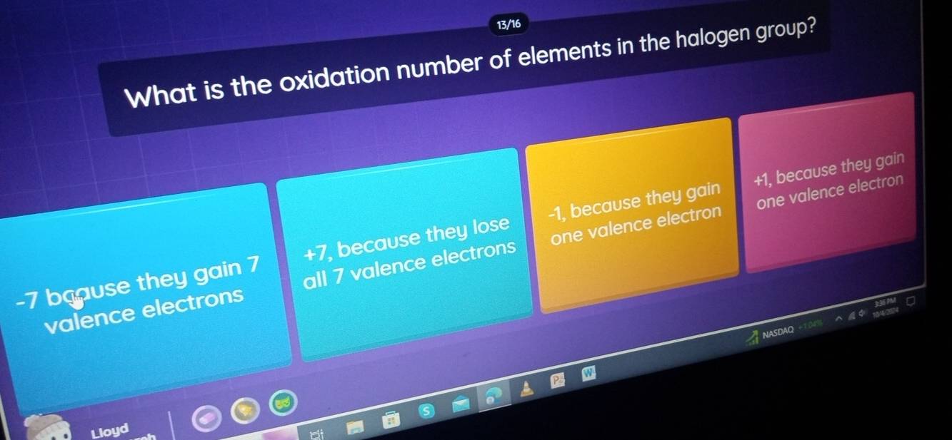 13/16
What is the oxidation number of elements in the halogen group?
one valence electron
-7 baause they gain 7 +7, because they lose -1, because they gain +1, because they gain
valence electrons all 7 valence electrons one valence electron
Lloyd